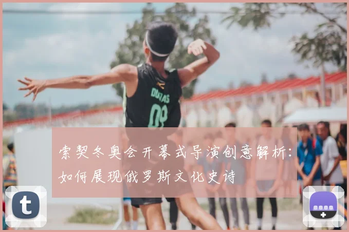 索契冬奥会开幕式导演创意解析：如何展现俄罗斯文化史诗