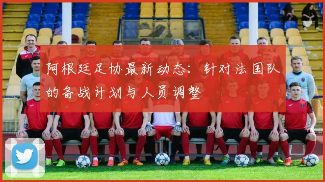阿根廷足协最新动态：针对法国队的备战计划与人员调整