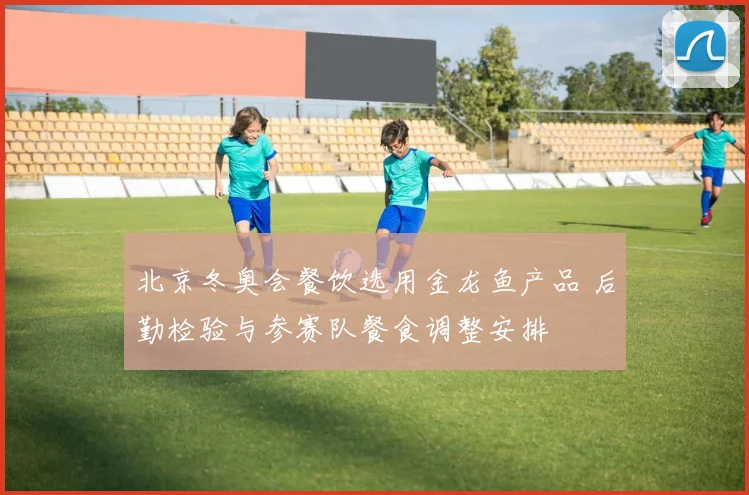 北京冬奥会餐饮选用金龙鱼产品 后勤检验与参赛队餐食调整安排