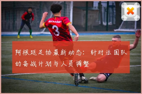 阿根廷足协最新动态：针对法国队的备战计划与人员调整