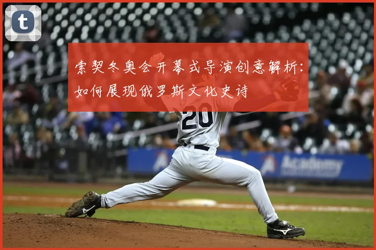 索契冬奥会开幕式导演创意解析：如何展现俄罗斯文化史诗