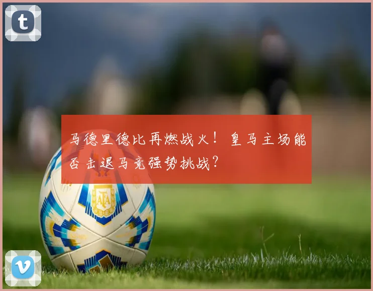 马德里德比再燃战火！皇马主场能否击退马竞强势挑战？