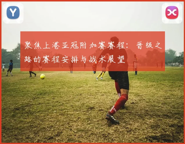 聚焦上港亚冠附加赛赛程:晋级之路的赛程安排与战术展望